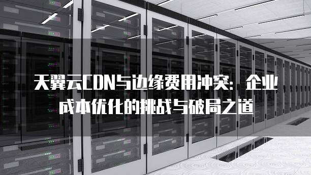 天翼云CDN与边缘费用冲突:企业成本优化的挑战与破局之道