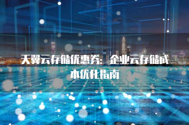 天翼云存储优惠券:企业云存储成本优化指南