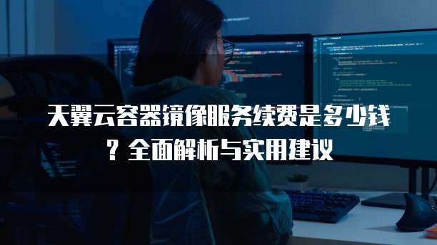 天翼云容器镜像服务续费是多少钱?全面解析与实用建议