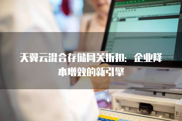 天翼云混合存储网关折扣:企业降本增效的新引擎