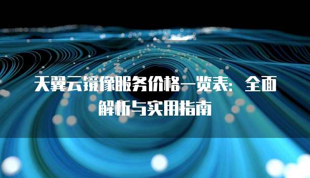 天翼云镜像服务价格一览表:全面解析与实用指南