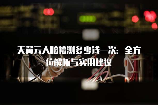 天翼云人脸检测多少钱一次：全方位解析与实用建议