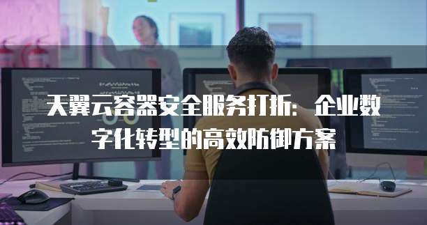 天翼云容器安全服务打折:企业数字化转型的高效防御方案