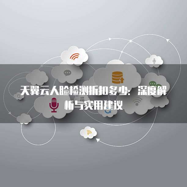 天翼云人脸检测折扣多少:深度解析与实用建议