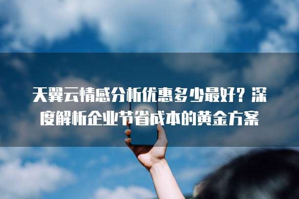 天翼云情感分析优惠多少最好?深度解析企业节省成本的黄金方案