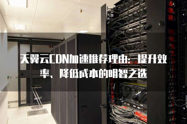 天翼云CDN加速推荐理由：提升效率、降低成本的明智之选