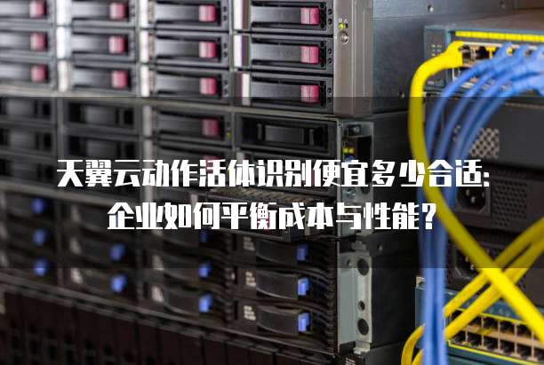 天翼云动作活体识别便宜多少合适:企业如何平衡成本与性能?