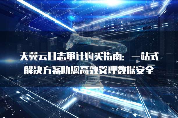 天翼云日志审计购买指南:一站式解决方案助您高效管理数据安全