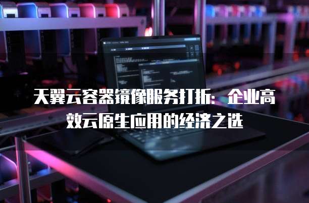 天翼云容器镜像服务打折：企业高效云原生应用的经济之选