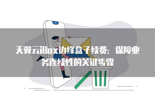 天翼云iBox边缘盒子续费：保障业务连续性的关键步骤