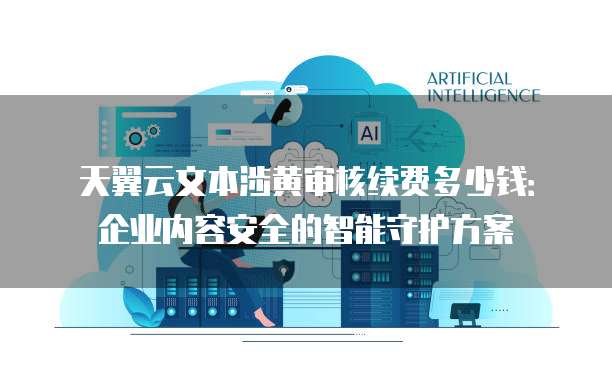 天翼云文本涉黄审核续费多少钱:企业内容安全的智能守护方案
