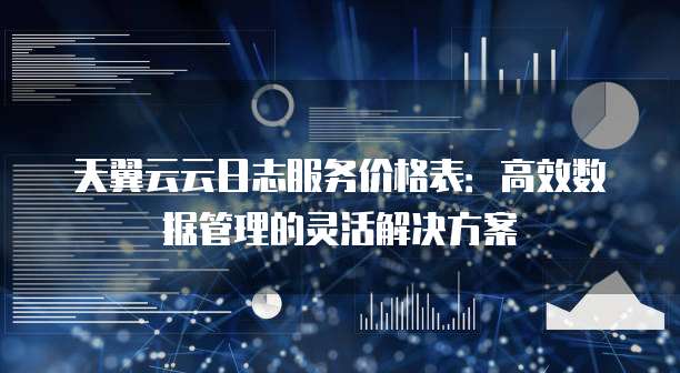 天翼云云日志服务价格表:高效数据管理的灵活解决方案
