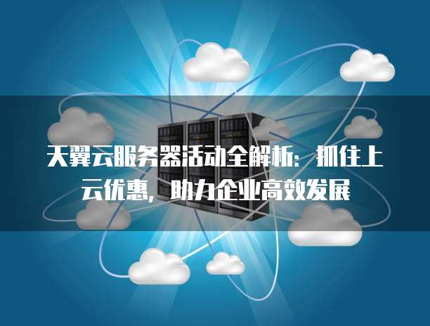 天翼云服务器活动全解析：抓住上云优惠，助力企业高效发展
