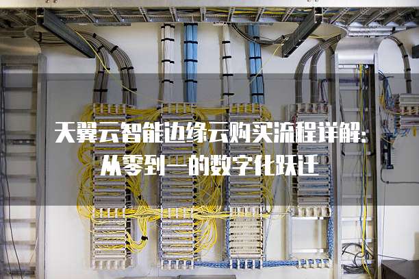 天翼云智能边缘云购买流程详解:从零到一的数字化跃迁