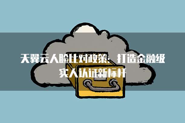 天翼云人脸比对政策:打造金融级实人认证新标杆