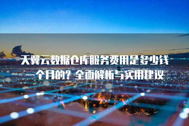 天翼云数据仓库服务费用是多少钱一个月的?全面解析与实用建议