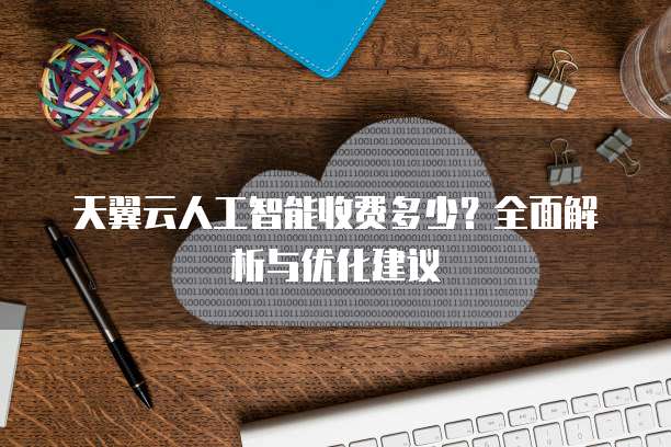 天翼云人工智能收费多少？全面解析与优化建议