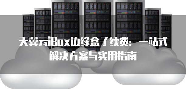 天翼云iBox边缘盒子续费:一站式解决方案与实用指南
