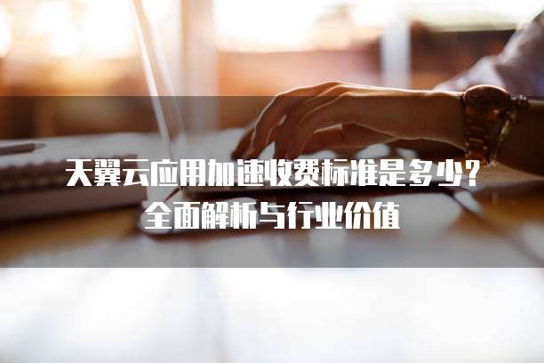 天翼云应用加速收费标准是多少?全面解析与行业价值