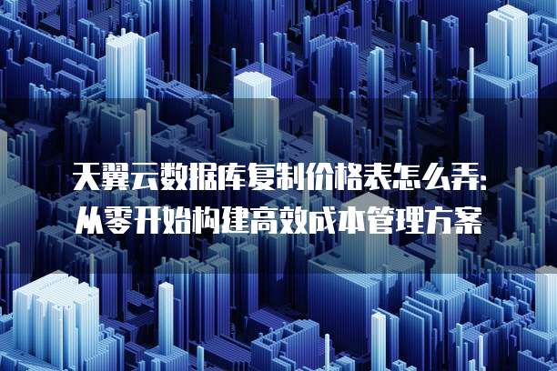 天翼云数据库复制价格表怎么弄:从零开始构建高效成本管理方案