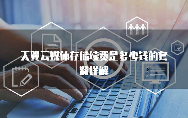 天翼云媒体存储续费是多少钱的套餐详解