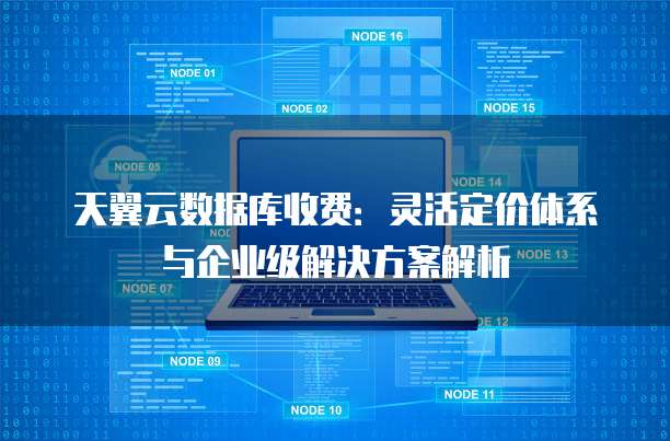天翼云数据库收费:灵活定价体系与企业级解决方案解析