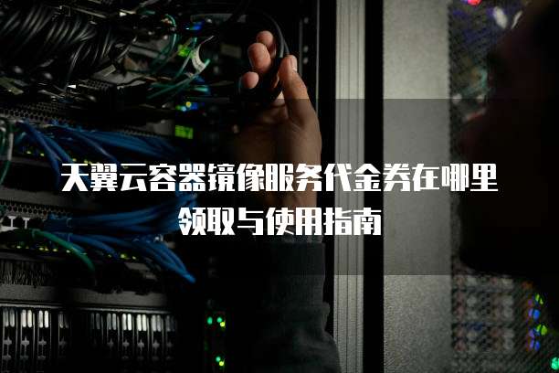 天翼云容器镜像服务代金券在哪里领取与使用指南