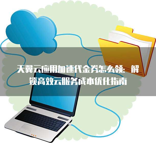 天翼云应用加速代金券怎么领:解锁高效云服务成本优化指南