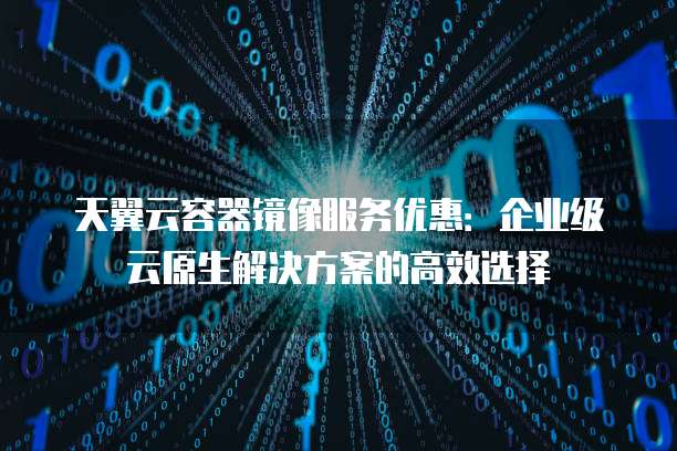 天翼云容器镜像服务优惠:企业级云原生解决方案的高效选择