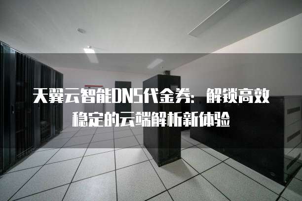 天翼云智能DNS代金券:解锁高效稳定的云端解析新体验