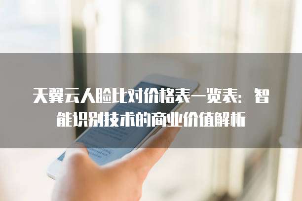 天翼云人脸比对价格表一览表:智能识别技术的商业价值解析