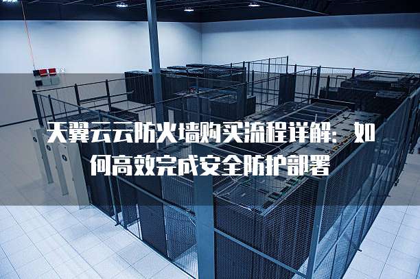 天翼云云防火墙购买流程详解:如何高效完成安全防护部署