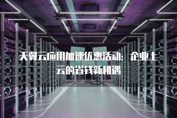 天翼云应用加速优惠活动:企业上云的省钱新机遇