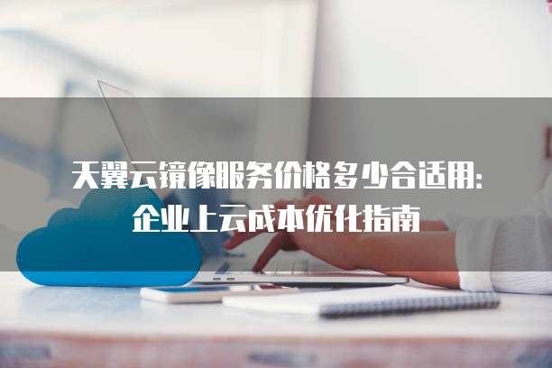 天翼云镜像服务价格多少合适用:企业上云成本优化指南