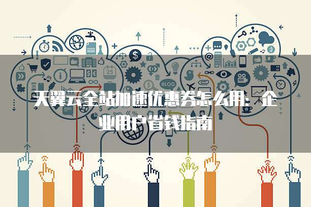 天翼云全站加速优惠券怎么用：企业用户省钱指南
