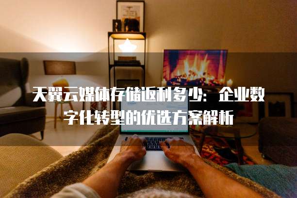 天翼云媒体存储返利多少:企业数字化转型的优选方案解析