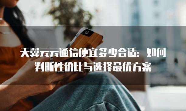 天翼云云通信便宜多少合适:如何判断性价比与选择最优方案