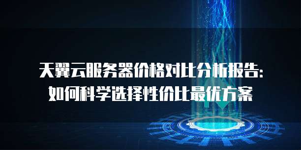 天翼云服务器价格对比分析报告:如何科学选择性价比最优方案