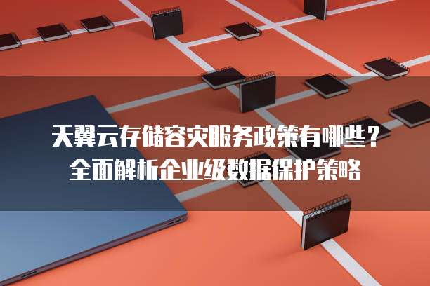 天翼云存储容灾服务政策有哪些？全面解析企业级数据保护策略
