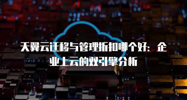 天翼云迁移与管理折扣哪个好:企业上云的双引擎分析