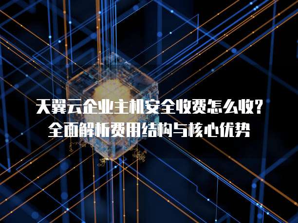 天翼云企业主机安全收费怎么收？全面解析费用结构与核心优势