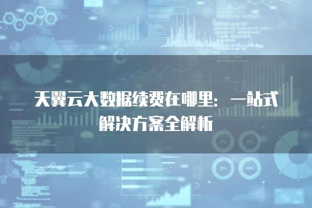 天翼云大数据续费在哪里：一站式解决方案全解析