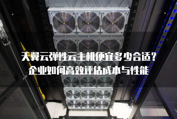 天翼云弹性云主机便宜多少合适?企业如何高效评估成本与性能