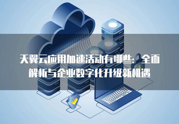 天翼云应用加速活动有哪些:全面解析与企业数字化升级新机遇