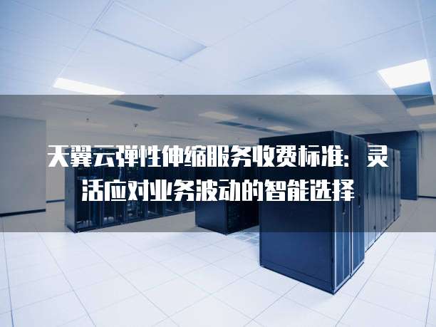 天翼云弹性伸缩服务收费标准:灵活应对业务波动的智能选择