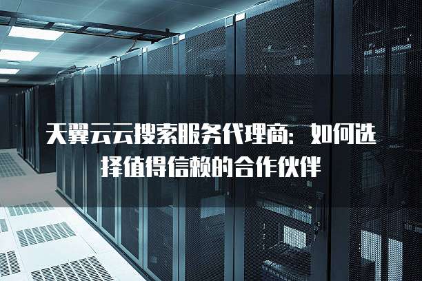 天翼云云搜索服务代理商:如何选择值得信赖的合作伙伴