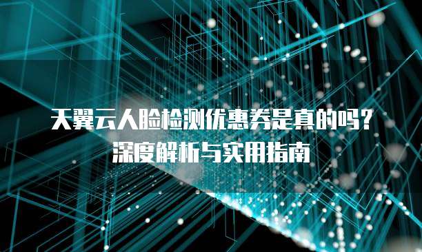 天翼云人脸检测优惠券是真的吗?深度解析与实用指南