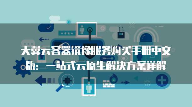 天翼云容器镜像服务购买手册中文版:一站式云原生解决方案详解