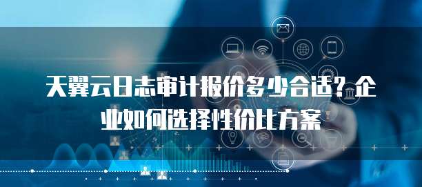 天翼云日志审计报价多少合适?企业如何选择性价比方案