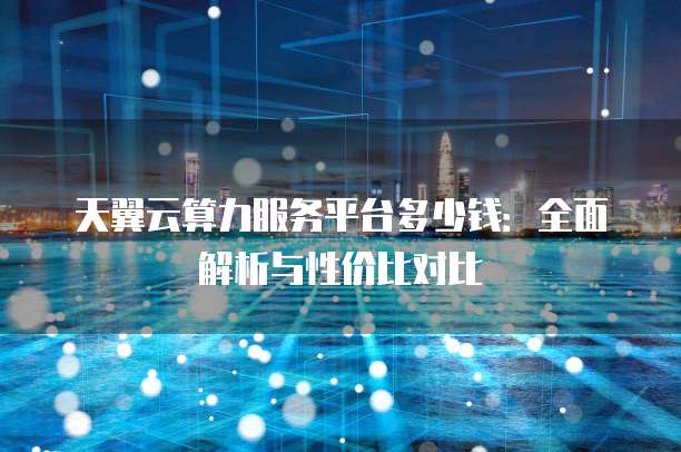 天翼云算力服务平台多少钱:全面解析与性价比对比